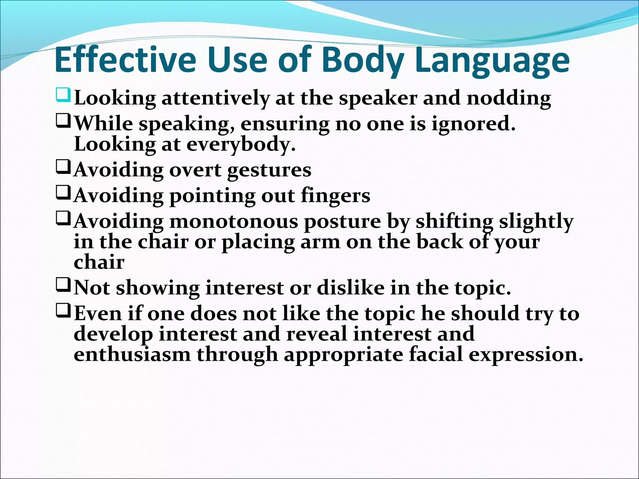 Effective Use of Body Language
Looking attentively at the speaker and nodding
While speaking, ensuring no one is ignored.
Looking at everybody.
Avoiding overt gestures
Avoiding pointing out fingers
Avoiding monotonous posture by shifting slightly
in the chair or placing arm on the back of your
chair
Not showing interest or dislike in the topic.
Even if one does not like the topic he should try to
develop interest and reveal interest and
enthusiasm through appropriate facial expression.
 