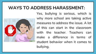WAYS TO ADDRESS HARASSMENT:
Yes, bullying is serious, which is
why more school are taking active
measures to address the issue. A lot
of this can start in the classroom
with the teacher. Teachers can
make a difference in terms of
student behavior when it comes to
bullying.
 