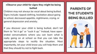 PARENTS OF
THE STUDENTS
BEING BULLIED
•Observe your child for signs they might be being
bullied
Children may not always be vocal about being bullied.
Signs include: ripped clothing, hesitation about going
to school, decreased appetite, nightmares, crying, or
general depression and anxiety.
If you discover your child is being bullied, don’t tell
them to “let it go” or “suck it up.” Instead, have open-
ended conversations where you can learn what is
really going on at school so that you can take the
appropriate steps to rectify the situation. Most
importantly, let your child know you will help them and
that they should try not to fight back.
 