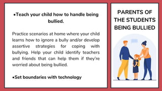 PARENTS OF
THE STUDENTS
BEING BULLIED
•Teach your child how to handle being
bullied.
Practice scenarios at home where your child
learns how to ignore a bully and/or develop
assertive strategies for coping with
bullying. Help your child identify teachers
and friends that can help them if they’re
worried about being bullied.
•Set boundaries with technology
 
