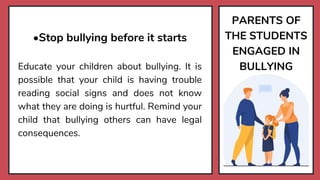 PARENTS OF
THE STUDENTS
ENGAGED IN
BULLYING
•Stop bullying before it starts
Educate your children about bullying. It is
possible that your child is having trouble
reading social signs and does not know
what they are doing is hurtful. Remind your
child that bullying others can have legal
consequences.
 