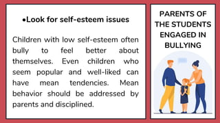 PARENTS OF
THE STUDENTS
ENGAGED IN
BULLYING
•Look for self-esteem issues
Children with low self-esteem often
bully to feel better about
themselves. Even children who
seem popular and well-liked can
have mean tendencies. Mean
behavior should be addressed by
parents and disciplined.
 