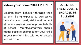PARENTS OF
THE STUDENTS
ENGAGED IN
BULLYING
•Make your home “BULLY FREE”
Children learn behavior through their
parents. Being exposed to aggressive
behavior or an overly strict environment
at home makes kids more prone to bully
at school. Parents/caregivers should
model positive examples for your child
in your relationships with other people
and with them.
 