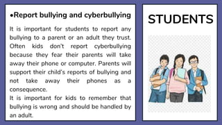 STUDENTS
•Report bullying and cyberbullying
It is important for students to report any
bullying to a parent or an adult they trust.
Often kids don’t report cyberbullying
because they fear their parents will take
away their phone or computer. Parents will
support their child’s reports of bullying and
not take away their phones as a
consequence.
It is important for kids to remember that
bullying is wrong and should be handled by
an adult.
 