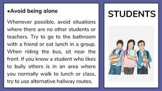 STUDENTS
•Avoid being alone
Whenever possible, avoid situations
where there are no other students or
teachers. Try to go to the bathroom
with a friend or eat lunch in a group.
When riding the bus, sit near the
front. If you know a student who likes
to bully others is in an area where
you normally walk to lunch or class,
try to use alternative hallway routes.
 