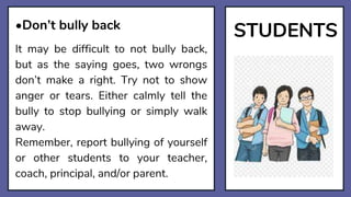 STUDENTS
•Don’t bully back
It may be difficult to not bully back,
but as the saying goes, two wrongs
don’t make a right. Try not to show
anger or tears. Either calmly tell the
bully to stop bullying or simply walk
away.
Remember, report bullying of yourself
or other students to your teacher,
coach, principal, and/or parent.
 