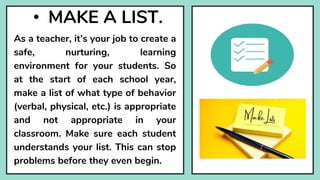 • MAKE A LIST.
As a teacher, it’s your job to create a
safe, nurturing, learning
environment for your students. So
at the start of each school year,
make a list of what type of behavior
(verbal, physical, etc.) is appropriate
and not appropriate in your
classroom. Make sure each student
understands your list. This can stop
problems before they even begin.
 