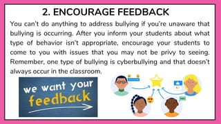 2. ENCOURAGE FEEDBACK
You can’t do anything to address bullying if you’re unaware that
bullying is occurring. After you inform your students about what
type of behavior isn’t appropriate, encourage your students to
come to you with issues that you may not be privy to seeing.
Remember, one type of bullying is cyberbullying and that doesn’t
always occur in the classroom.
 
