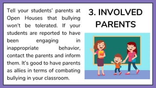 3. INVOLVED
PARENTS
Tell your students’ parents at
Open Houses that bullying
won’t be tolerated. If your
students are reported to have
been engaging in
inappropriate behavior,
contact the parents and inform
them. It’s good to have parents
as allies in terms of combating
bullying in your classroom.
 