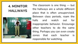4. MONITOR
HALLWAYS
The classroom is one thing — but
the hallways are a whole different
place that is often unsupervised.
Between class periods, roam the
halls and watch out for
inappropriate behavior. Encourage
other teachers to do the same
thing. Perhaps you can even create
zones that each teacher is
responsible for watching.
 