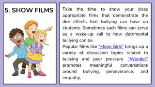 5. SHOW FILMS Take the time to show your class
appropriate films that demonstrate the
dire effects that bullying can have on
students. Sometimes such films can serve
as a wake-up call to how detrimental
bullying can be.
Popular films like “Mean Girls” brings up a
variety of discussion topics related to
bullying and peer pressure. “Wonder”
promotes meaningful conversations
around bullying, perseverance, and
empathy.
 