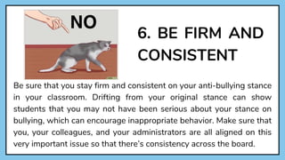 6. BE FIRM AND
CONSISTENT
Be sure that you stay firm and consistent on your anti-bullying stance
in your classroom. Drifting from your original stance can show
students that you may not have been serious about your stance on
bullying, which can encourage inappropriate behavior. Make sure that
you, your colleagues, and your administrators are all aligned on this
very important issue so that there’s consistency across the board.
 
