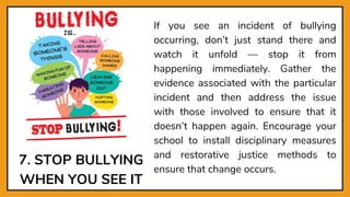 7. STOP BULLYING
WHEN YOU SEE IT
If you see an incident of bullying
occurring, don’t just stand there and
watch it unfold — stop it from
happening immediately. Gather the
evidence associated with the particular
incident and then address the issue
with those involved to ensure that it
doesn’t happen again. Encourage your
school to install disciplinary measures
and restorative justice methods to
ensure that change occurs.
 