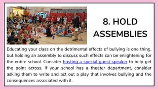 8. HOLD
ASSEMBLIES
Educating your class on the detrimental effects of bullying is one thing,
but holding an assembly to discuss such effects can be enlightening for
the entire school. Consider hosting a special guest speaker to help get
the point across. If your school has a theater department, consider
asking them to write and act out a play that involves bullying and the
consequences associated with it.
 