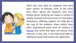 Don’t turn your back on students who have
been victims of bullying. And, at the same
time, don’t ignore the students who have
bullied others. Bullying can impact a variety of
people involved and many times it’s the bullies
themselves. Offering support can help get to
the root of the problem. Many bullies have
often experienced some form of violence or
trauma and while that does not excuse their
behavior in any way, it can help shed light on
additional issues that need to be addressed.
 