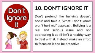 Don’t pretend like bullying doesn’t
occur and take a “what I don’t know
won’t hurt me” approach. Bullying is a
real and serious issue and not
addressing it at all isn’t a healthy way
to deal with it. Instead, make an effort
to focus on it and be proactive
10. DON’T IGNORE IT
 