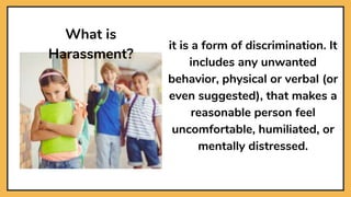 it is a form of discrimination. It
includes any unwanted
behavior, physical or verbal (or
even suggested), that makes a
reasonable person feel
uncomfortable, humiliated, or
mentally distressed.
What is
Harassment?
 
