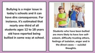 Bullying is a major issue in
today’s schools and it can
have dire consequences. For
instance, it’s estimated that
nearly one-third of all
students ages 12 to 18 years
old have reported being
bullied in some way at school.
Students who have been bullied
are more likely to have low self-
esteem, difficulty trusting others,
feelings of isolation, anger and in
the direst cases — suicidal
thoughts.
 