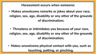 Harassment occurs when someone:
• Makes unwelcome remarks or jokes about your race,
religion, sex, age, disability or any other of the grounds
of discrimination;
• Threatens or intimidates you because of your race,
religion, sex, age, disability or any other of the grounds
of discrimination;
• Makes unwelcome physical contact with you, such as
touching, patting, or pinching.
 