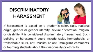 DISCRIMINATORY
HARASSMENT
If harassment is based on a student’s color, race, national
origin, gender or gender identity, sexual orientation, religion,
or disability, it is considered discriminatory harassment. Such
bullying or harassment could include racial, homophobic, or
transphobic slurs, anti-Muslim or anti-immigrant comments,
or taunting students about their nationality or ethnicity.
 