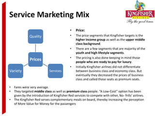 Service Marketing Mix
                                             •    Price:
               Quality                       •    The price segments that Kingfisher targets is the
                                                  higher income group as well as the upper middle
                                                  class background.
                                             •    There are a few segments that are majority of the
                                                  youth and high lifestyle segments.
                                             •    The pricing is also done keeping in mind those
               Prices                             people who are ready to pay for luxury.
                                             •    Initially Kingfisher airlines did not differentiate
Variety                       Services            between business class and economy class. But
                                                  eventually they decreased the prices of business
                                                  class and called those seats as premium seats.

•   Fares were very average.
•   They targeted middle class as well as premium class people. “A Low-Cost” option has been
    given by the introduction of Kingfisher Red services to compete with other, No- frills’ airlines.
•   The Kingfisher Red serves complementary meals on board, thereby increasing the perception
    of More Value for Money for the passengers
 