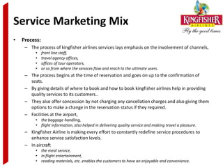 Service Marketing Mix
•   Process:
     – The process of kingfisher airlines services lays emphasis on the involvement of channels,
          •    front line staff,
          •    travel agency offices,
          •    offices of tour operators,
          •    or so from where the services flow and reach to the ultimate users.
     – The process begins at the time of reservation and goes on up to the confirmation of
       seats.
     – By giving details of where to book and how to book kingfisher airlines help in providing
       quality services to its customers..
     – They also offer concession by not charging any cancellation charges and also giving them
       options to make a change in the reservation status if they required.
     – Facilities at the airport,
          • the baggage handling,
          • flight information, also helped in delivering quality service and making travel a pleasure.
     – Kingfisher Airline is making every effort to constantly redefine service procedures to
       enhance service satisfaction levels.
     – In aircraft
          • the meal service,
          • in flight entertainment,
          • reading materials, etc. enables the customers to have an enjoyable and convenience.
 