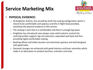 Service Marketing Mix
• PHYSICAL EVIDENCE:
   – At Kingfisher Airlines, the aircraft by itself, the seating configuration which is
     meant to be comfortable and spacious and the in flight food provided,
     constitute the physical evidence in this service.
   – The seating is such that it is comfortable and there is enough leg space.
   – Kingfisher has introduced new sleeper seats which electric controls for
     reclining lumber support, leg rest extension, expanded seat back and thus
     providing highly comfortable seating.
   – Booking offices and ticket counters are extremely spacious and well designed
     with good looks.
   – Domestic lounges are enhanced with good interiors and basic amenities which
     make it an ideal place to conduct business, entertain and relax.
 