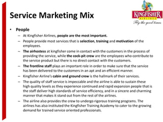 Service Marketing Mix
• People
   – At Kingfisher Airlines, people are the most important.
   – People provide most services that is selection, training and motivation of the
     employees.
   – The airhostess at kingfisher come in contact with the customers in the process of
     providing the service, while the cock-pit crew are the employees who contribute to
     the service product but there is no direct contact with the customers.
   – The frontline staff plays an important role in order to make sure that the service
     has been delivered to the customers in an apt and an efficient manner.
   – Kingfisher Airline’s cabin and ground crew is the hallmark of their services.
   – The quality of staff service is impeccable and the airline is able to sustain these
     high quality levels as they experience continued and rapid expansion people that is
     the staff deliver high standards of service efficiency, and in a sincere and charming
     manner that makes it stand out from the rest of the airlines.
   – The airline also provides the crew to undergo rigorous training programs. The
     airlines has also instituted the Kingfisher Training Academy to cater to the growing
     demand for trained service oriented professionals.
 