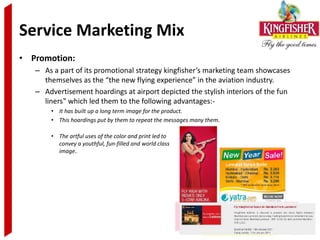 Service Marketing Mix
• Promotion:
   – As a part of its promotional strategy kingfisher’s marketing team showcases
     themselves as the “the new flying experience” in the aviation industry.
   – Advertisement hoardings at airport depicted the stylish interiors of the fun
     liners‟ which led them to the following advantages:-
       • It has built up a long term image for the product.
       • This hoardings put by them to repeat the messages many them.

       • The artful uses of the color and print led to
         convey a youthful, fun-filled and world class
         image..
 