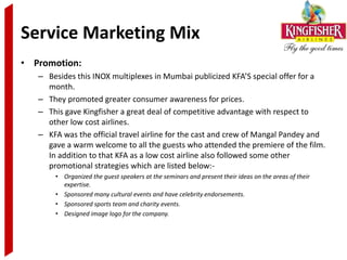 Service Marketing Mix
• Promotion:
   – Besides this INOX multiplexes in Mumbai publicized KFA’S special offer for a
     month.
   – They promoted greater consumer awareness for prices.
   – This gave Kingfisher a great deal of competitive advantage with respect to
     other low cost airlines.
   – KFA was the official travel airline for the cast and crew of Mangal Pandey and
     gave a warm welcome to all the guests who attended the premiere of the film.
     In addition to that KFA as a low cost airline also followed some other
     promotional strategies which are listed below:-
       • Organized the guest speakers at the seminars and present their ideas on the areas of their
         expertise.
       • Sponsored many cultural events and have celebrity endorsements.
       • Sponsored sports team and charity events.
       • Designed image logo for the company.
 