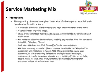 Service Marketing Mix
• Promotion:
   – The organizing of events have given them a lot of advantages to establish their
     brand name. To enlist a few:-
       • It increased awareness of the company and helps to enhance their brand name.
       • It upraised their corporate image.
       • These promotional tools helped KFA to express commitment to the community and
         social issues.
       • KFA made use of various fashion shows, celebrity golf matches, New Year parties all
         to build its “Kingfisher” brand.
       • In October, KFA launched “Chill Times Offer” in the month of Augur.
       • KFA launched many attractive offers to promote its sales like the “King Card” in
         association with ICICI Bank, in August 2005. This was meant to create loyal
         customers for KFA by providing benefits like privileged access to lounges,
         restaurants, free refreshments at airports, access to 180 golf clubs across India,
         special invites for lifest. Thus by implementing all this measures kingfisher
         succeeded to have a loyal customer base.
 