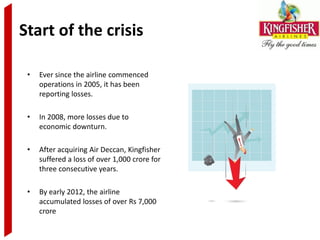 Start of the crisis

 •   Ever since the airline commenced
     operations in 2005, it has been
     reporting losses.

 •   In 2008, more losses due to
     economic downturn.

 •   After acquiring Air Deccan, Kingfisher
     suffered a loss of over 1,000 crore for
     three consecutive years.

 •   By early 2012, the airline
     accumulated losses of over Rs 7,000
     crore
 