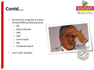 Contd….
 •   By Feb 2012, Kingfisher has been
     declared NPA by following banks
      – SBI
      – Bank of Baroda
      – PNB
      – IDBI
      – Central bank
      – BOI
      – Corporation Bank

 •   Loss> US$1.50 billion
 