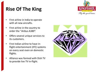 Rise Of The King
• First airline in India to operate
  with all new aircrafts.
• First airline in the country to
  order the “Airbus A380”.
• Offers several unique services to
  its customers.
• First Indian airline to have in-
  flight entertainment (IFE) systems
  on every seat even on domestic
  flights.
• Alliance was formed with Dish TV
  to provide live TV in-flight.
 