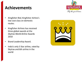 Achievements

• Kingfisher Red, Kingfisher Airline's
  low-cost class on domestic
  routes.

• Kingfisher Airlines has received
  three global awards at the
  Skytrax World Airline Awards
  2010

• Brand Leadership Award.

• India's only 5 Star airline, rated by
  Skytrax and 6th airline in the
  world
 