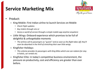 Service Marketing Mix
• Product:
   – King Mobile: First Indian airline to launch Services on Mobile
       • Check Flight updates
       • Buy tickets through sms or
       • Access a world of service through a simple mobile app anytime anywhere
   – Little Wings: Onboard experience which promises to be full of
     delightful & unforgettable moments
       • The airlines call its passengers as ‟guests‟ and as soon as the flight takes off, they'll
         soon be absorbed in the thrill of stretching their own little wings.
   – Kingfisher Holidays:
       • This scheme provides its passengers with King Miles which one can redeem for stay
         in hotels, car rentals etc.
   – Kingfisher Elite: In today’s competitive business environment, the
     pressure on productivity, cost and efficiency are greater than ever
     before.
 
