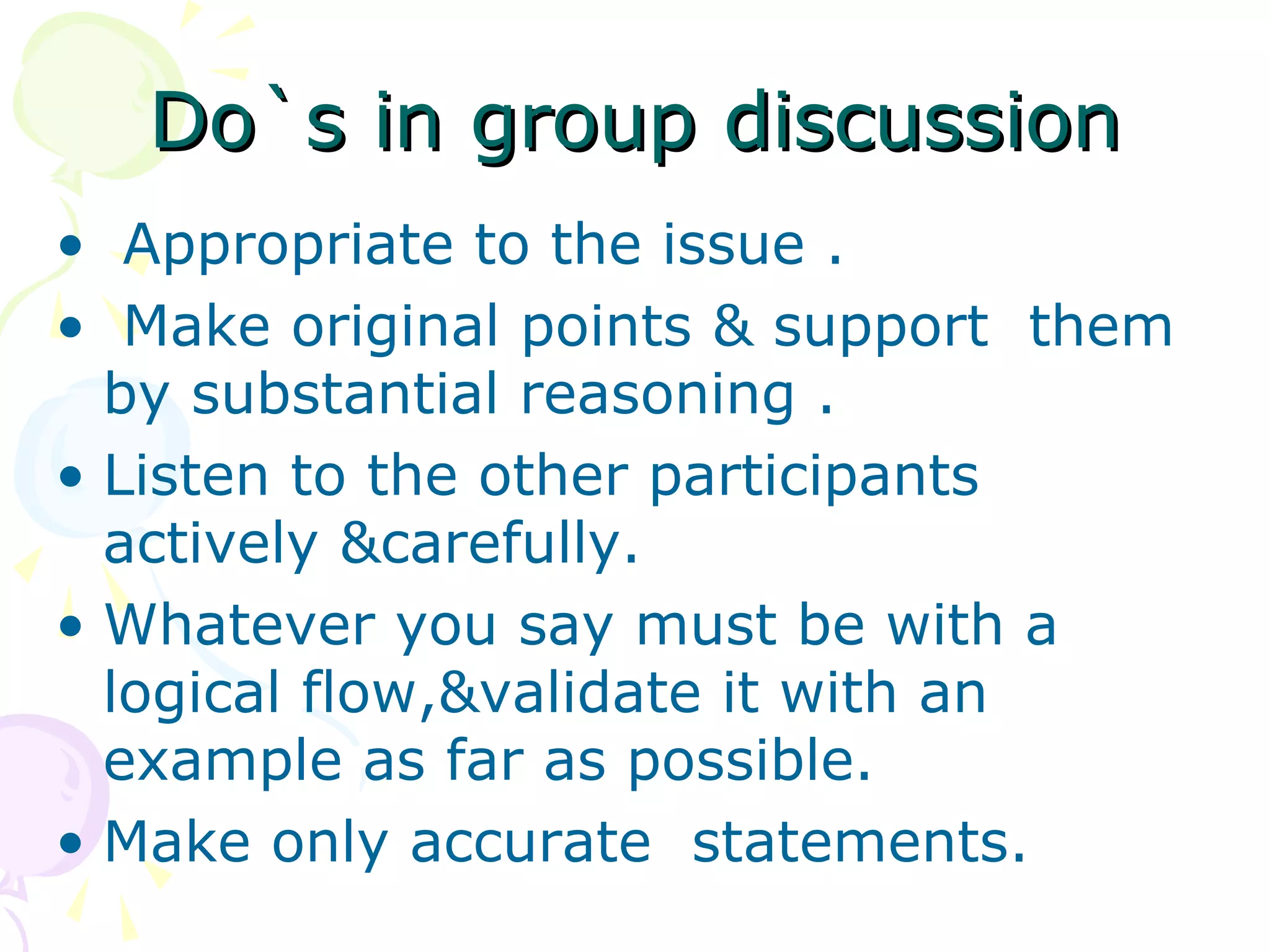 Do`s in group discussionDo`s in group discussion
• Appropriate to the issue .
• Make original points & support them
by substantial reasoning .
• Listen to the other participants
actively &carefully.
• Whatever you say must be with a
logical flow,&validate it with an
example as far as possible.
• Make only accurate statements.
 