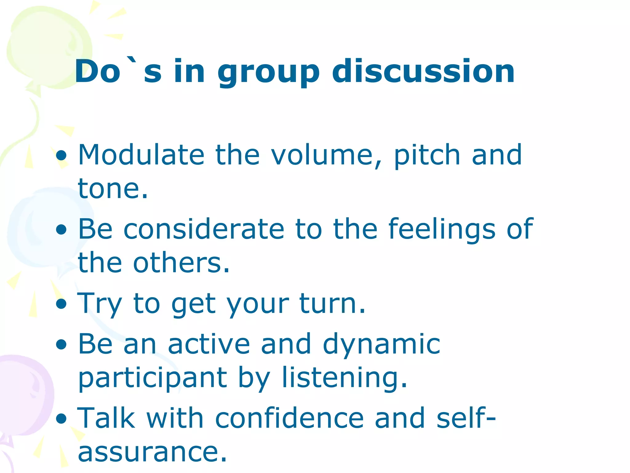 Do`s in group discussion
• Modulate the volume, pitch and
tone.
• Be considerate to the feelings of
the others.
• Try to get your turn.
• Be an active and dynamic
participant by listening.
• Talk with confidence and self-
assurance.
 