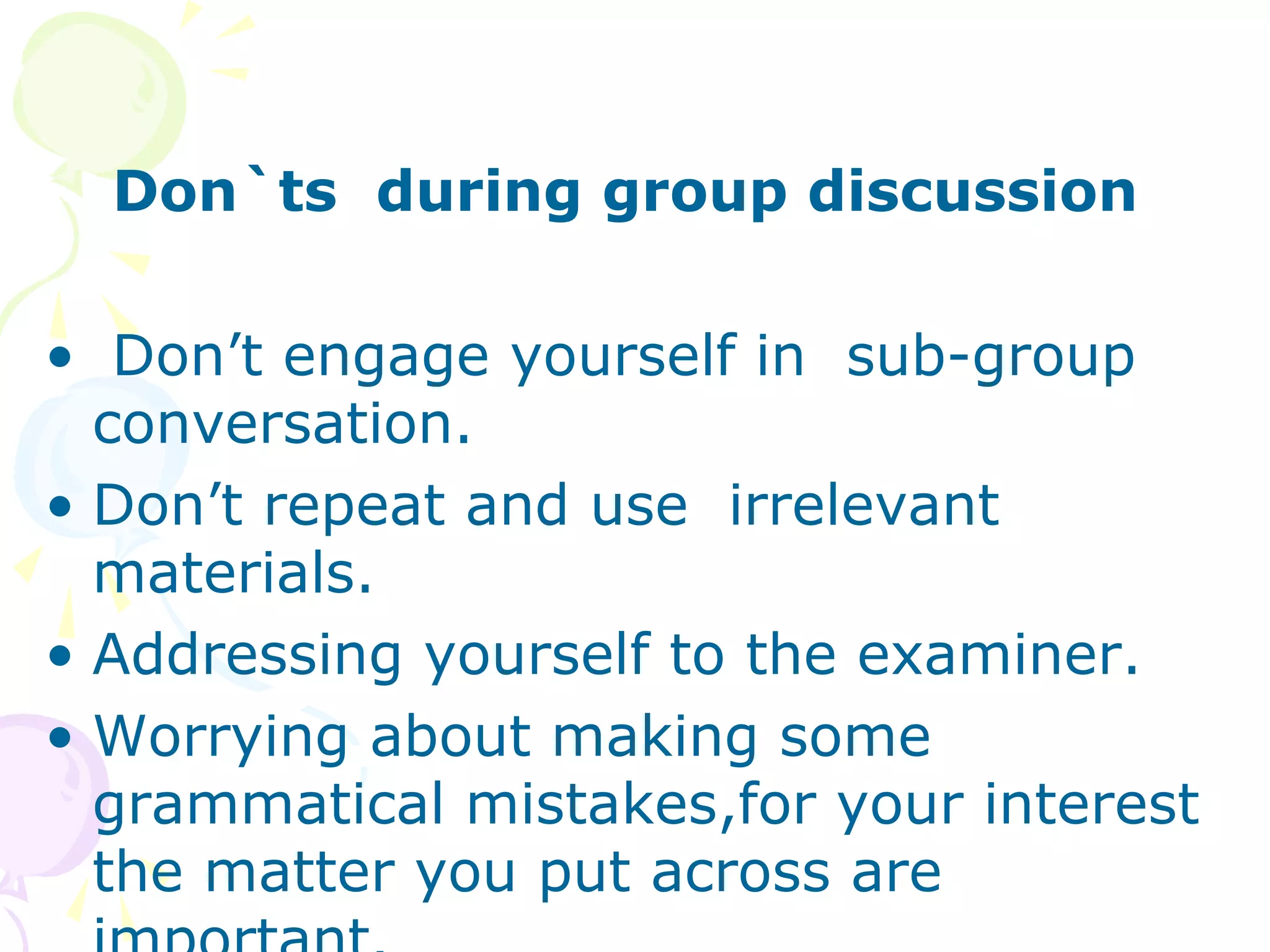 Don`ts during group discussion
• Don’t engage yourself in sub-group
conversation.
• Don’t repeat and use irrelevant
materials.
• Addressing yourself to the examiner.
• Worrying about making some
grammatical mistakes,for your interest
the matter you put across are
 