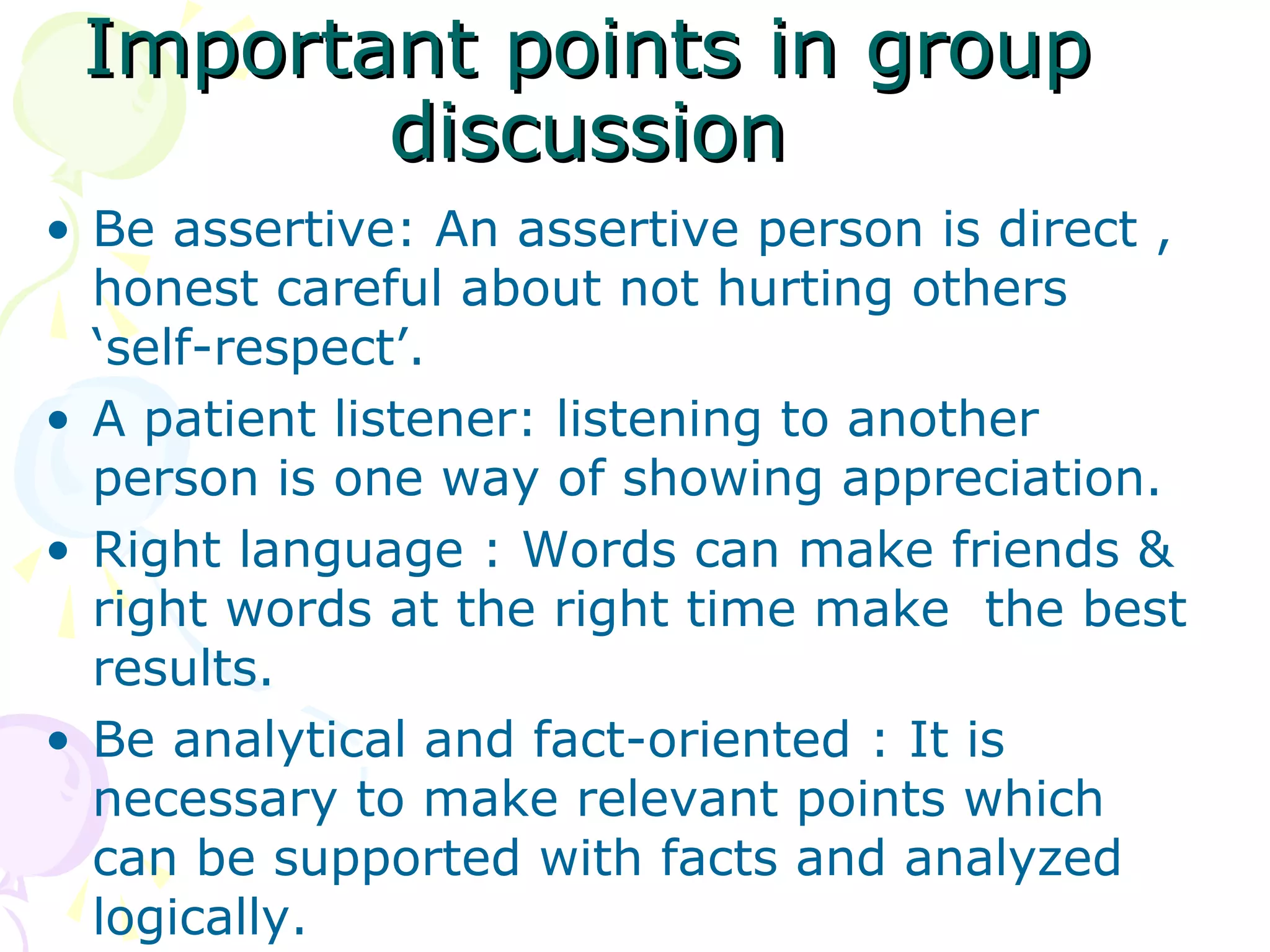 Important points in groupImportant points in group
discussiondiscussion
• Be assertive: An assertive person is direct ,
honest careful about not hurting others
‘self-respect’.
• A patient listener: listening to another
person is one way of showing appreciation.
• Right language : Words can make friends &
right words at the right time make the best
results.
• Be analytical and fact-oriented : It is
necessary to make relevant points which
can be supported with facts and analyzed
logically.
 