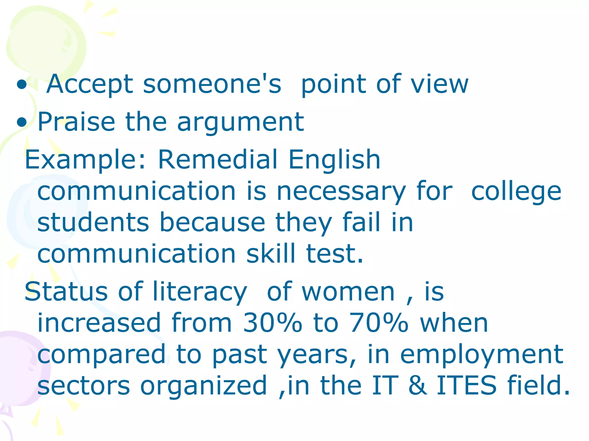 • Accept someone's point of view
• Praise the argument
Example: Remedial English
communication is necessary for college
students because they fail in
communication skill test.
Status of literacy of women , is
increased from 30% to 70% when
compared to past years, in employment
sectors organized ,in the IT & ITES field.
 