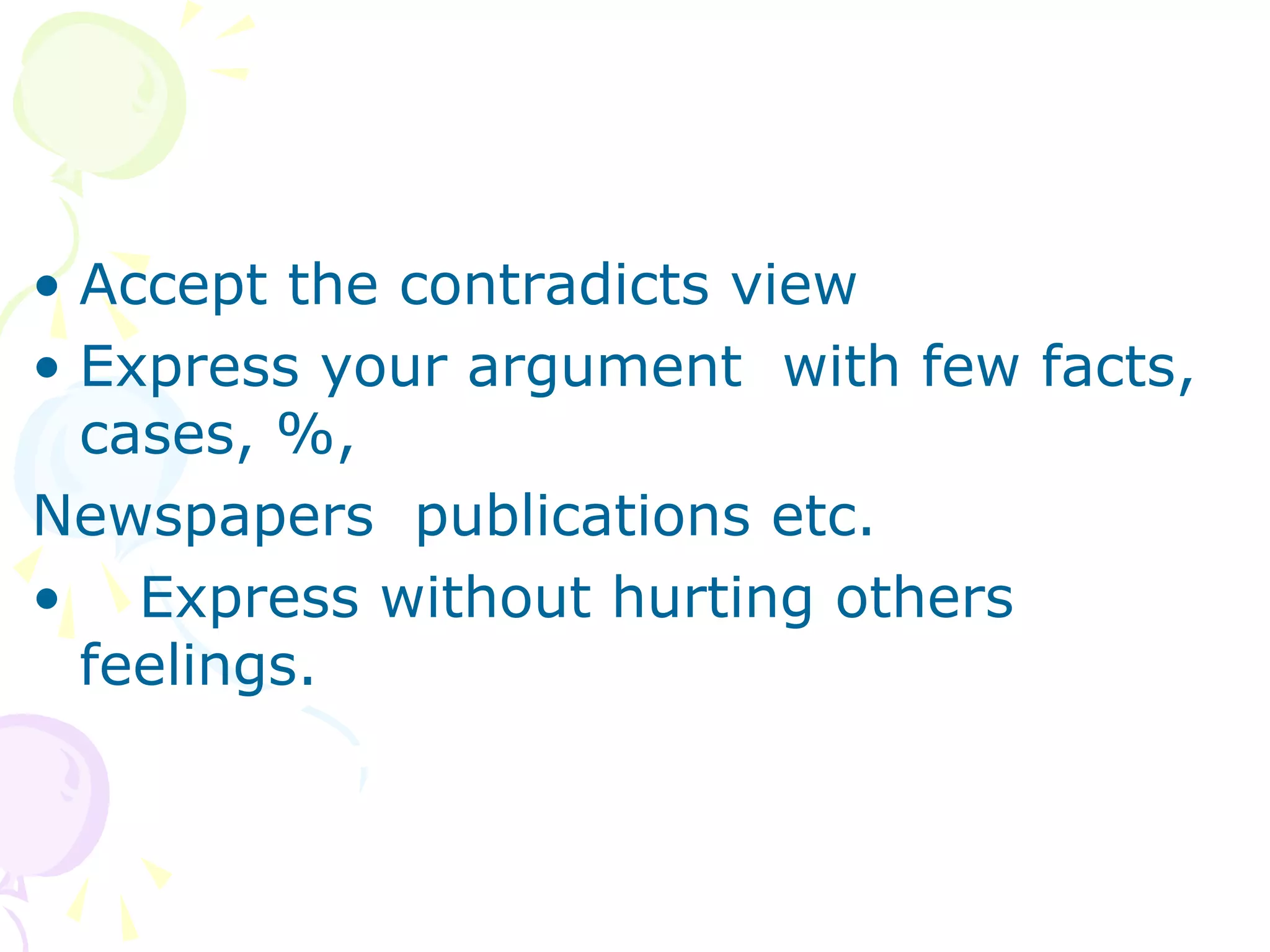 • Accept the contradicts view
• Express your argument with few facts,
cases, %,
Newspapers publications etc.
• Express without hurting others
feelings.
 