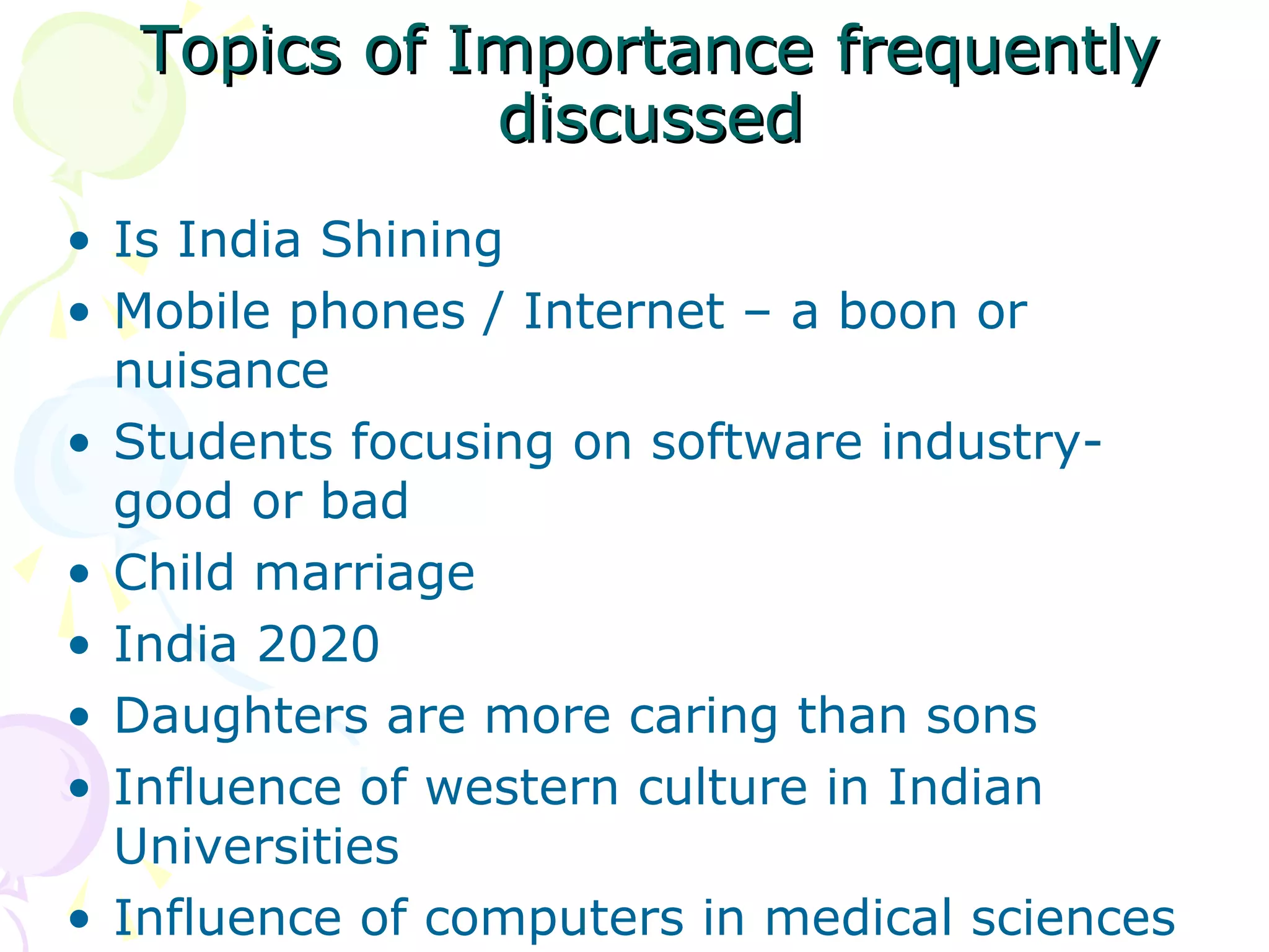 Topics of Importance frequentlyTopics of Importance frequently
discusseddiscussed
• Is India Shining
• Mobile phones / Internet – a boon or
nuisance
• Students focusing on software industry-
good or bad
• Child marriage
• India 2020
• Daughters are more caring than sons
• Influence of western culture in Indian
Universities
• Influence of computers in medical sciences
 