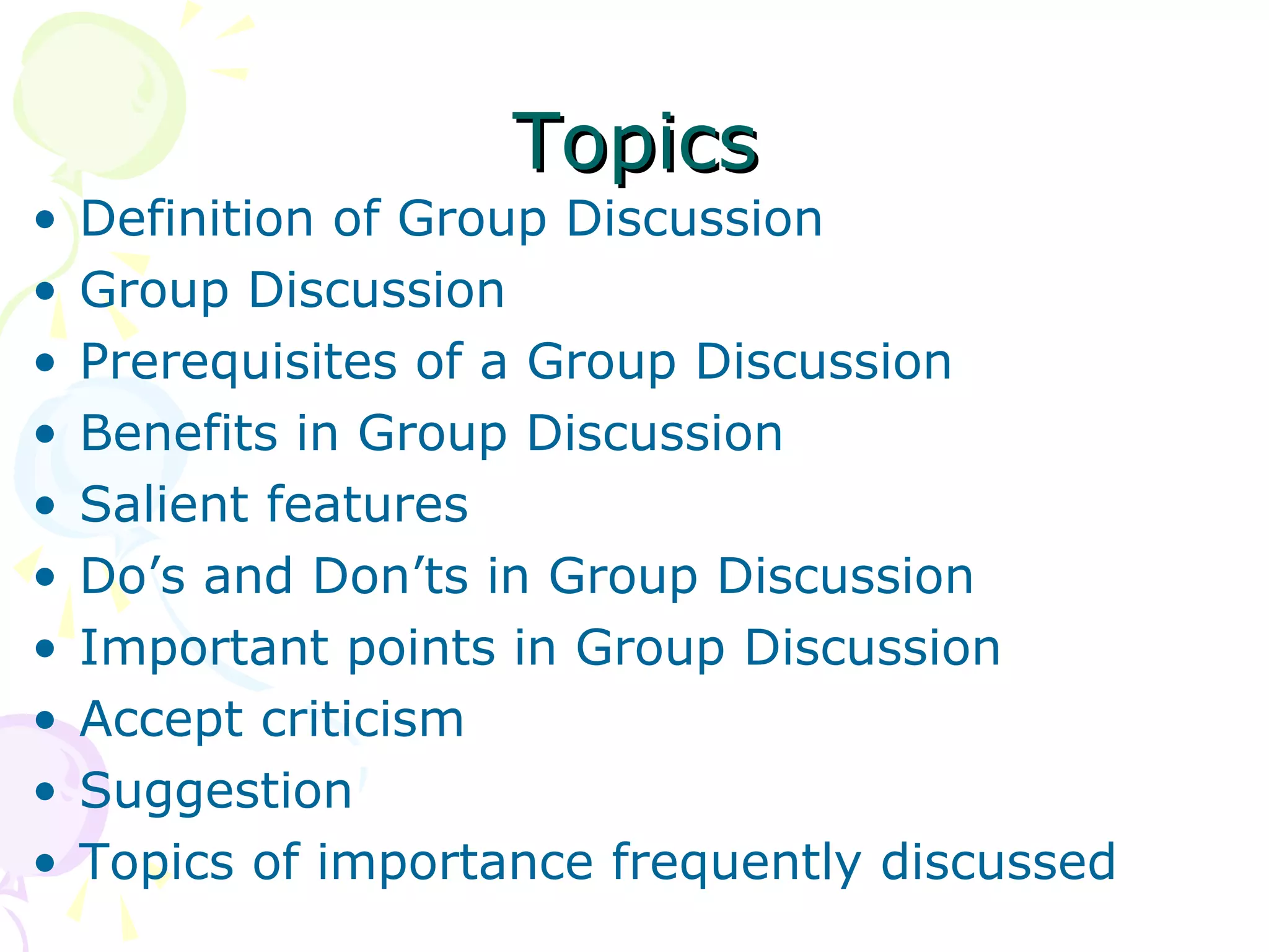 TopicsTopics
• Definition of Group Discussion
• Group Discussion
• Prerequisites of a Group Discussion
• Benefits in Group Discussion
• Salient features
• Do’s and Don’ts in Group Discussion
• Important points in Group Discussion
• Accept criticism
• Suggestion
• Topics of importance frequently discussed
 