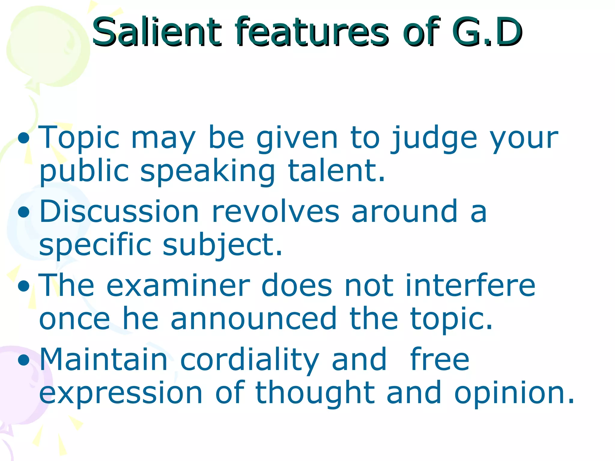 Salient features of G.DSalient features of G.D
• Topic may be given to judge your
public speaking talent.
• Discussion revolves around a
specific subject.
• The examiner does not interfere
once he announced the topic.
• Maintain cordiality and free
expression of thought and opinion.
 