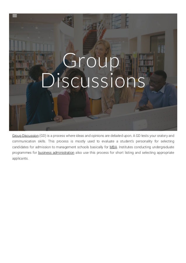Group
Discussions
Group Discussion (GD) is a process where ideas and opinions are debated upon. A GD tests your oratory and
communication skills. This process is mostly used to evaluate a student’s personality for selecting
candidates for admission to management schools basically for MBA. Institutes conducting undergraduate
programmes for business administration also use this process for short listing and selecting appropriate
applicants.
 