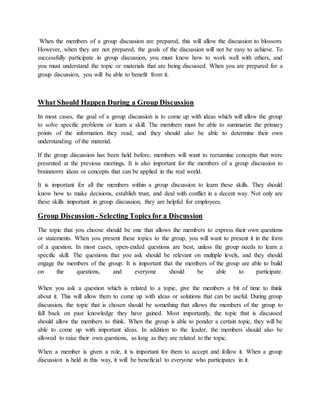When the members of a group discussion are prepared, this will allow the discussion to blossom.
However, when they are not prepared, the goals of the discussion will not be easy to achieve. To
successfully participate in group discussion, you must know how to work well with others, and
you must understand the topic or materials that are being discussed. When you are prepared for a
group discussion, you will be able to benefit from it.
What Should Happen During a Group Discussion
In most cases, the goal of a group discussion is to come up with ideas which will allow the group
to solve specific problems or learn a skill. The members must be able to summarize the primary
points of the information they read, and they should also be able to determine their own
understanding of the material.
If the group discussion has been held before, members will want to reexamine concepts that were
presented at the previous meetings. It is also important for the members of a group discussion to
brainstorm ideas or concepts that can be applied in the real world.
It is important for all the members within a group discussion to learn these skills. They should
know how to make decisions, establish trust, and deal with conflict in a decent way. Not only are
these skills important in group discussion, they are helpful for employees.
Group Discussion- Selecting Topics for a Discussion
The topic that you choose should be one that allows the members to express their own questions
or statements. When you present these topics to the group, you will want to present it in the form
of a question. In most cases, open-ended questions are best, unless the group needs to learn a
specific skill. The questions that you ask should be relevant on multiple levels, and they should
engage the members of the group. It is important that the members of the group are able to build
on the questions, and everyone should be able to participate.
When you ask a question which is related to a topic, give the members a bit of time to think
about it. This will allow them to come up with ideas or solutions that can be useful. During group
discussion, the topic that is chosen should be something that allows the members of the group to
fall back on past knowledge they have gained. Most importantly, the topic that is discussed
should allow the members to think. When the group is able to ponder a certain topic, they will be
able to come up with important ideas. In addition to the leader, the members should also be
allowed to raise their own questions, as long as they are related to the topic.
When a member is given a role, it is important for them to accept and follow it. When a group
discussion is held in this way, it will be beneficial to everyone who participates in it.
 