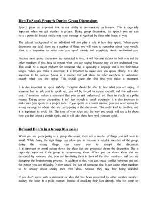 How To Speak Properly During Group Discussions
Speech plays an important role in our ability to communicate as humans. This is especially
important when we get together in groups. During group discussions, the speech you use can
have a powerful impact on the way your message is received by those who listen to you.
The cultural background of an individual will also play a role in how they speak. When group
discussions are held, there are a number of things you will want to remember about your speech.
First, it is important to make sure you speak clearly and everybody should understand you.
Because most group discussions are restricted to time, it will become tedious to both you and the
other members if you have to repeat what you are saying because they do not understand you.
This could be a major problem for someone who is speaking a language that is not their native
tongue. When you make a statement, it is important to make sure you speak clearly. It is also
important to be concise. Speak in a manner that will allow the other members to understand
exactly what you are saying. This should occur the first time you make a statement.
It is also important to speak audibly. Everyone should be able to hear what you are saying. If
someone has to ask you to speak up, you will be forced to repeat yourself, and this will waste
time. If someone makes a statement that you do not understand, ask them to clarify in a polite
manner. During group discussions, it isn't just enough to speak eloquently. It is also important to
make sure you speak in a proper tone. If you speak in a harsh manner, you can send across the
wrong message to others who are participating in the discussion. This could lead to conflicts, and
it is important to avoid this. The tone of your voice and the way you speak will say a lot about
how you feel about a certain topic, and it will also show how well you can speak.
Do's and Don’ts in a Group Discussion
When you are participating in a group discussion, there are a number of things you will want to
avoid. While doing the right things can allow you to become a valuable member of the group,
doing the wrong things can cause you to disrupt the discussion.
It is important to avoid putting down the ideas that are presented during the discussion. This is
especially important if the group is brainstorming ideas. When you put down ideas that are
presented by someone else, you are humiliating them in front of the other members, and you are
disrupting the brainstorming process. In addition to this, you can create conflict between you and
the person you are ridiculing. Never attack the idea of someone else. It can cause other members
to be uneasy about sharing their own ideas, because they may fear being ridiculed.
If you don't agree with a statement or idea that has been presented by other another member,
address the issue in a polite manner. Instead of attacking their idea directly, why not come up
 