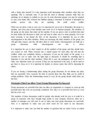 with a better idea instead? It is also important avoid interrupting other members when they are
speaking. This is extremely rude. If you feel the need to interrupt someone while they are
speaking, try to interject as politely as you can. In some discussion groups, you may be required
to raise your hands after someone has finished making a statement. If someone is interrupted by
another person why they are speaking, this could create conflict.
When you are given a task to carry out, it is important for you to do it. Remember, the group is a
machine, and every part of that machine must work if it is to function properly. The members of
the group are the pieces that make up the machine. If you are given a task to perform that must
be done before the discussion is held, you will want to make sure it is done properly. If it is not
done correctly, it can disrupt the flow of the discussion. It is important for you to offer
encouragement to the other members. When you encourage the other members of the group, you
will gain their respect, and this will allow them to work harder. Encouragement can build up a
group discussion, while discouragement can tear it down.
It is important for you to show respect to all the members of the group, and they should show
you respect as well. When everyone has a mutual respect for each other, this will stop the
conflicts which can completely destroy a discussion. If you are the leader of the group, it is
essential for you to make sure the right topic is discussed. It should be something that is
important to you and the other members. When this is case, the participants will work hard to
make sure important issues are covered. If they are not interested in the topic, it will be hard to
get them to focus on it. It is important for leaders to choose topics that will be interesting for
others.
If you are having a brainstorming phase during the group discussion, do not dismiss any ideas
that are presented. Give everyone the time to present ideas that they think can be useful in
solving problems. Once the brainstorming session is over, let the group decide which ideas are
the best.
Strategies ThatCanAllow Your Group DiscussionTo Succeed
Group discussions are powerful tools that can allow an organization or company to come up with
powerful ideas that were not previously considered. Not only is it a powerful tool, but it is a tool
that has a low cost.
The members of these discussions could be people who already work for you, or it could be a
group of customers who have brought large profits to your company. However, there are a
number of strategies you will want to use to make sure your group discussions are successful.
First, it is important to make sure you don't reach for too much in one discussion.
It is important to make sure you limit the number of questions that are asked. Focus on critical
 