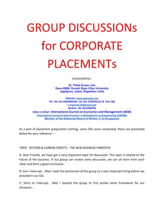 GROUP DISCUSSIONs
for CORPORATE
PLACEMENTs
Conducted by :
Dr. Trilok Kumar Jain
Dean,ISBM, Suresh Gyan Vihar University
Jagatpura, Jaipur, Rajasthan, India
Website: www.gyanvihar.org
Tel: +91-141-6450389/90; +91-141-2796253,55,56 Extn 303
e-mail:jain.tk@gmail.com
Mobile: +91-9414430763
Editor-in-Chief : International Journal on Economics and Management (IJEM)
International Journal on New Practices in Management and Engineering (IJNPME)
Member of the Esteemed Board of Writers in IU Emagazine

As a part of placement preparation training, some GDs were conducted, these are presented
below for your reference : -

TOPIC : BITCOIN & CARBON CREDITS : THE NEW BUSINESS YARDSTICK
A: Dear Friends, we have got a very important topic for discussion. This topic is related to the
future of the business. If our group can evolve some discussion, we can all learn from each
other and form a good conclusion.
B: Can I interrupt... May I seek the permission of the group to a very important thing before we
proceed in our GD..
C: Sorry to interrupt... May I request the group to first evolve some framework for our
dicussion...

 